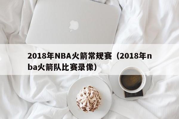 2018年NBA火箭常规赛（2018年nba火箭队比赛录像）