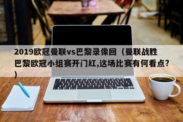 2019欧冠曼联vs巴黎录像回（曼联战胜巴黎欧冠小组赛开门红,这场比赛有何看点?）