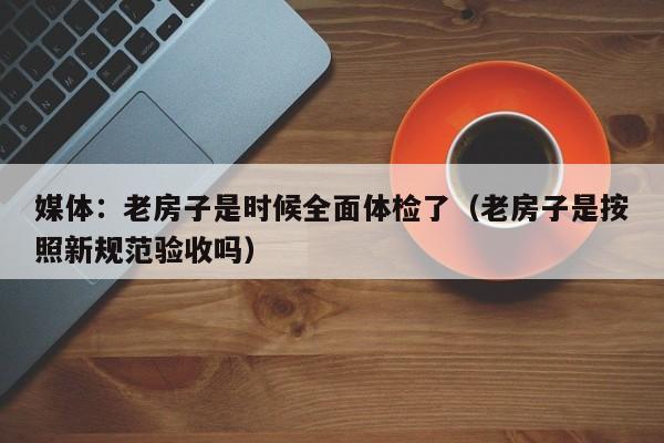 媒体：老房子是时候全面体检了（老房子是按照新规范验收吗）