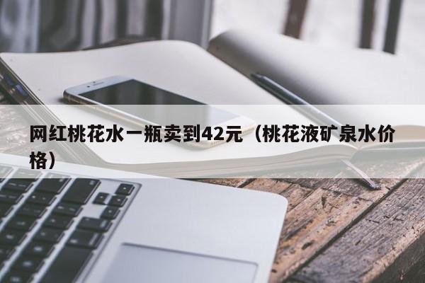 网红桃花水一瓶卖到42元（桃花液矿泉水价格）