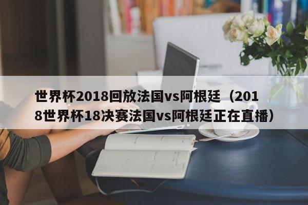 世界杯2018回放法国vs阿根廷（2018世界杯18决赛法国vs阿根廷正在直播）