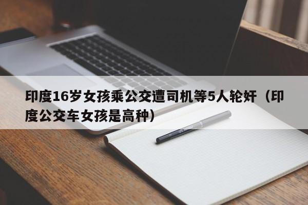 印度16岁女孩乘公交遭司机等5人轮奸（印度公交车女孩是高种）