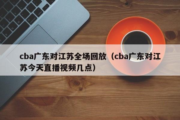 cba广东对江苏全场回放（cba广东对江苏今天直播视频几点）