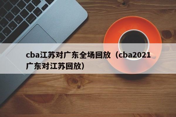 cba江苏对广东全场回放（cba2021广东对江苏回放）