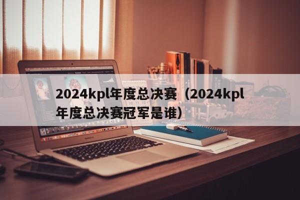 2024kpl年度总决赛（2024kpl年度总决赛冠军是谁）