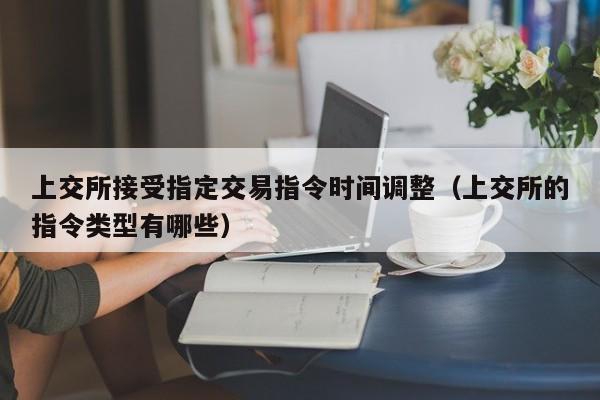 上交所接受指定交易指令时间调整（上交所的指令类型有哪些）