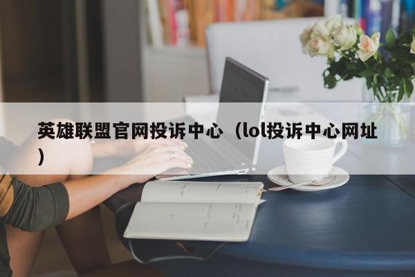 英雄联盟官网投诉中心（lol投诉中心网址）