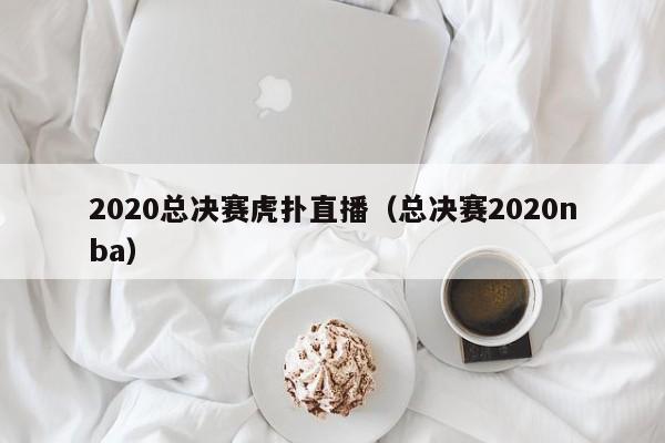 2020总决赛虎扑直播（总决赛2020nba）