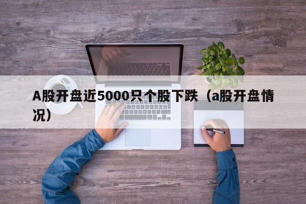 A股开盘近5000只个股下跌（a股开盘情况）