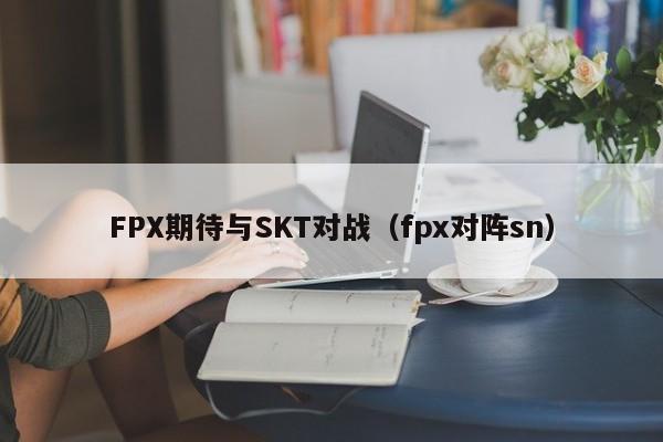 FPX期待与SKT对战（fpx对阵sn）