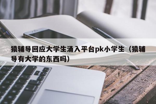 猿辅导回应大学生涌入平台pk小学生（猿辅导有大学的东西吗）