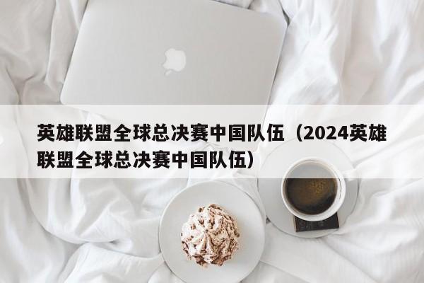 英雄联盟全球总决赛中国队伍（2024英雄联盟全球总决赛中国队伍）