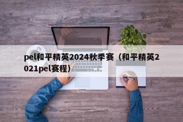 pel和平精英2024秋季赛（和平精英2021pel赛程）