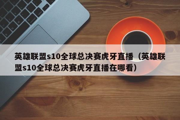 英雄联盟s10全球总决赛虎牙直播（英雄联盟s10全球总决赛虎牙直播在哪看）