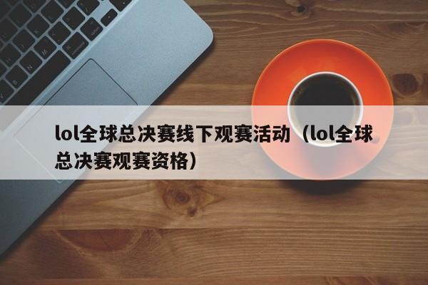 lol全球总决赛线下观赛活动（lol全球总决赛观赛资格）