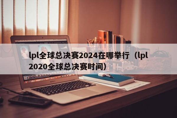 lpl全球总决赛2024在哪举行（lpl2020全球总决赛时间）