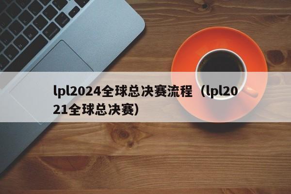 lpl2024全球总决赛流程（lpl2021全球总决赛）