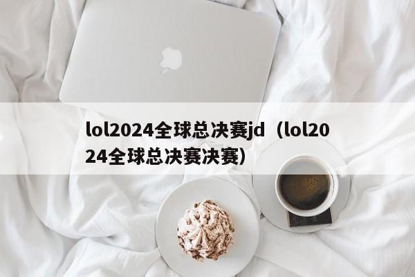 lol2024全球总决赛jd（lol2024全球总决赛决赛）